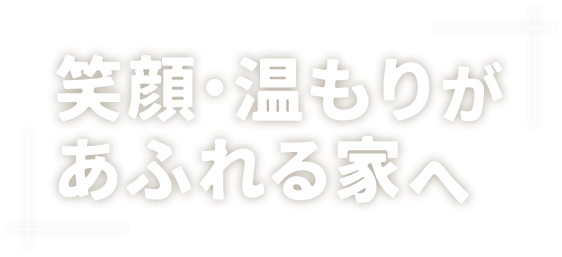 笑顔・温もりが あふれる家へ